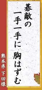 熊本県 下田様「碁敵の　一手一手に　胸はずむ」