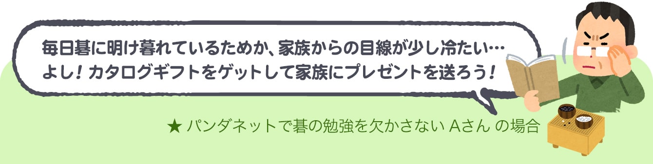 Aさんの場合：毎日碁に明け暮れるためか、家族からの目線が少し冷たい…よし!カタログギフトをゲットして家族にプレゼントを贈ろう!